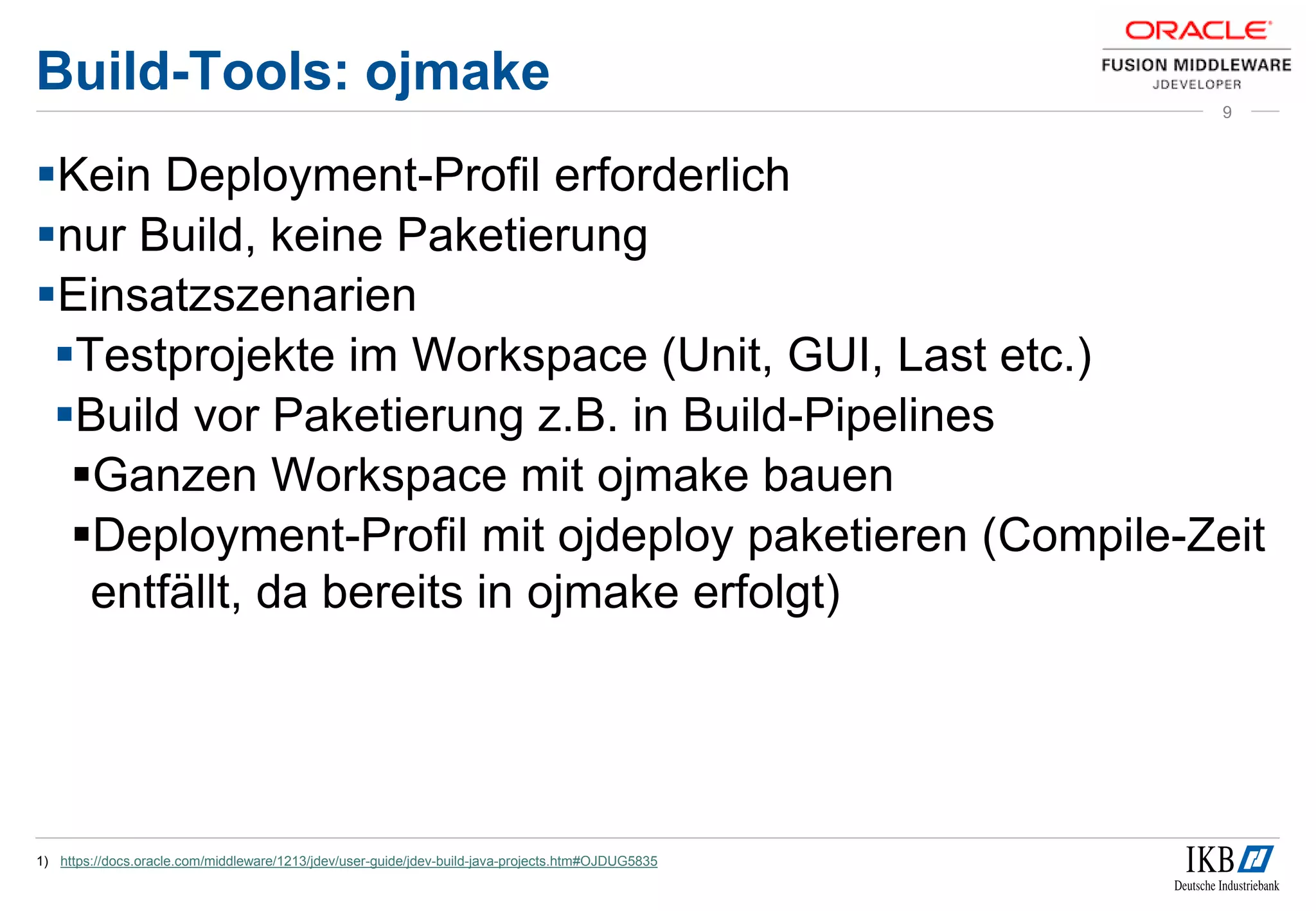 Build-Tools: ojmake
Kein Deployment-Profil erforderlich
nur Build, keine Paketierung
Einsatzszenarien
Testprojekte im Workspace (Unit, GUI, Last etc.)
Build vor Paketierung z.B. in Build-Pipelines
Ganzen Workspace mit ojmake bauen
Deployment-Profil mit ojdeploy paketieren (Compile-Zeit
entfällt, da bereits in ojmake erfolgt)
1) https://docs.oracle.com/middleware/1213/jdev/user-guide/jdev-build-java-projects.htm#OJDUG5835
9
 