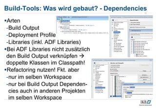 Build-Tools: Was wird gebaut? - Dependencies
Arten
-Build Output
-Deployment Profile
-Libraries (inkl. ADF Libraries)
Bei ADF Libraries nicht zusätzlich
den Build Output verknüpfen 
doppelte Klassen im Classpath!
Refactoring nutzen! Fkt. aber
-nur im selben Workspace
-nur bei Build Output Dependen-
cies auch in anderen Projekten
im selben Workspace
12
 