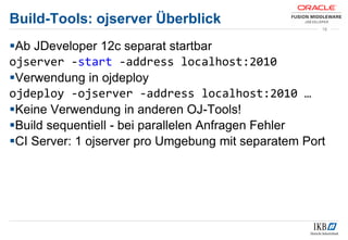 Build-Tools: ojserver Überblick
Ab JDeveloper 12c separat startbar
ojserver -start -address localhost:2010
Verwendung in ojdeploy
ojdeploy -ojserver -address localhost:2010 …
Keine Verwendung in anderen OJ-Tools!
Build sequentiell - bei parallelen Anfragen Fehler
CI Server: 1 ojserver pro Umgebung mit separatem Port
18
 