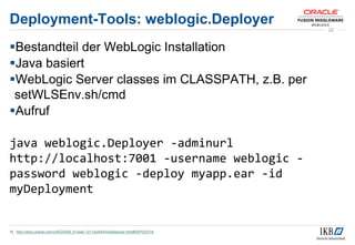 Deployment-Tools: weblogic.Deployer
Bestandteil der WebLogic Installation
Java basiert
WebLogic Server classes im CLASSPATH, z.B. per
setWLSEnv.sh/cmd
Aufruf
java weblogic.Deployer -adminurl
http://localhost:7001 -username weblogic -
password weblogic -deploy myapp.ear -id
myDeployment
1) http://docs.oracle.com/cd/E24329_01/web.1211/e24443/wldeployer.htm#DEPGD318
22
 
