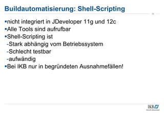 nicht integriert in JDeveloper 11g und 12c
Alle Tools sind aufrufbar
Shell-Scripting ist
-Stark abhängig vom Betriebssystem
-Schlecht testbar
-aufwändig
Bei IKB nur in begründeten Ausnahmefällen!
24
Buildautomatisierung: Shell-Scripting
 