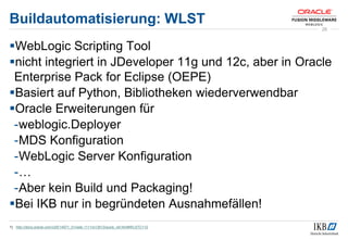 Buildautomatisierung: WLST
WebLogic Scripting Tool
nicht integriert in JDeveloper 11g und 12c, aber in Oracle
Enterprise Pack for Eclipse (OEPE)
Basiert auf Python, Bibliotheken wiederverwendbar
Oracle Erweiterungen für
-weblogic.Deployer
-MDS Konfiguration
-WebLogic Server Konfiguration
-…
-Aber kein Build und Packaging!
Bei IKB nur in begründeten Ausnahmefällen!
1) http://docs.oracle.com/cd/E14571_01/web.1111/e13813/quick_ref.htm#WLSTC112
25
 