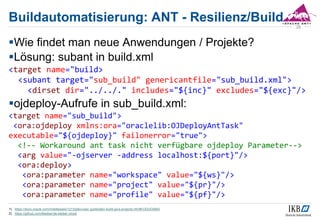 Buildautomatisierung: ANT - Resilienz/Build
Wie findet man neue Anwendungen / Projekte?
Lösung: subant in build.xml
<target name="build>
<subant target="sub_build" genericantfile="sub_build.xml">
<dirset dir="../../." includes="${inc}" excludes="${exc}"/>
ojdeploy-Aufrufe in sub_build.xml:
<target name="sub_build">
<ora:ojdeploy xmlns:ora="oraclelib:OJDeployAntTask"
executable="${ojdeploy}" failonerror="true">
<!-- Workaround ant task nicht verfügbare ojdeploy Parameter-->
<arg value="-ojserver -address localhost:${port}"/>
<ora:deploy>
<ora:parameter name="workspace" value="${ws}"/>
<ora:parameter name="project" value="${pr}"/>
<ora:parameter name="profile" value="${pf}"/>
1) https://docs.oracle.com/middleware/1213/jdev/user-guide/jdev-build-java-projects.htm#OJDUG5842
2) https://github.com/tkleiber/de.kleiber.ciroot
28
 