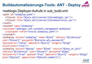 weblogic.Deployer-Aufrufe in sub_build.xml:
<path id="wldeploy.path">
<fileset file="${wls.dir}/server/lib/weblogic.jar"/>
<fileset file="${wls.dir}/server/lib/webservices.jar"/>
</path>
<taskdef name="wldeploy"
classname="weblogic.ant.taskdefs.management.WLDeploy"
<classpath refid="oracle.wldeploy.path"/>
</taskdef>
<wldeploy action="undeploy" name="${nm}" library="${library}"
user="${user}" password="${oracle.wls.password}"
failonerror="false" adminurl="${url}" targets="${tg}"
allversions="true"/>
<wldeploy action="deploy" name="${nm}" source="${ear_or_jar}"
library="${library}" user="${user}" password="${pw}"
failonerror="true" upload="true" adminurl="${url}" targets="${tg}"
plan="${plan}" appversion="${build.number}"/>
29
Buildautomatisierungs-Tools: ANT - Deploy
 