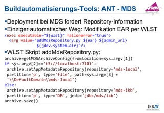 Buildautomatisierungs-Tools: ANT - MDS
Deployment bei MDS fordert Repository-Information
Einziger automatischer Weg: Modifikation EAR per WLST
<exec executable="${wlst}" failonerror="true">
<arg value="addMdsRepository.py ${ear} ${admin_url}
${jdev.system.dir}"/>
WLST Skript addMdsRepository.py:
archive=getMDSArchiveConfig(fromLocation=sys.argv[1])
if sys.argv[2]=='t3://localhost:7101':
archive.setAppMetadataRepository(repository='mds-local',
partition='p', type='file', path=sys.argv[3] +
'DefaultDomainmds-local')
else:
archive.setAppMetadataRepository(repository='mds-ikb',
partition='p', type='DB', jndi='jdbc/mds/ikb')
archive.save()
30
 