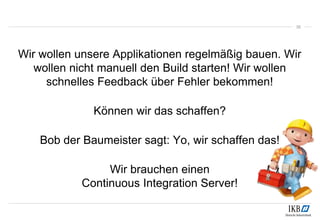35
Wir wollen unsere Applikationen regelmäßig bauen. Wir
wollen nicht manuell den Build starten! Wir wollen
schnelles Feedback über Fehler bekommen!
Können wir das schaffen?
Bob der Baumeister sagt: Yo, wir schaffen das!
Wir brauchen einen
Continuous Integration Server!
 