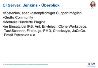 CI Server: Jenkins - Überblick
Kostenlos, aber kostenpflichtiger Support möglich
Große Community
Mehrere Hunderte Plugins
im Einsatz bei IKB: Ant, EnvInject, Clone Workspace,
TaskScanner, Findbugs, PMD, Checkstyle, JaCoCo.
Email Extension u.a.
1) http://de.slideshare.net/tkleiber/qualittssicherung-in-adf-projekten-der-ikb-deutschen-industriebank
36
 