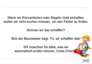 38
Wenn wir Konventionen oder Regeln nicht einhalten,
wollen wir nicht suchen müssen, um den Fehler zu finden.
Können wir das schaffen?
Bob der Baumeister sagt: Yo, wir schaffen das!
Wir brauchen für alles, was wir
automatisch prüfen können, Code-Checks.
 