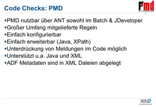 Code Checks: PMD
PMD nutzbar über ANT sowohl im Batch & JDeveloper
Großer Umfang mitgelieferte Regeln
Einfach konfigurierbar
Einfach erweiterbar (Java, XPath)
Unterdrückung von Meldungen im Code möglich
Unterstützt u.a. Java und XML
ADF Metadaten sind in XML Dateien abgelegt
39
 