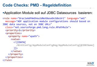 Code Checks: PMD - Regeldefinition
Application Module soll auf JDBC Datasources basieren:
<rule name="OracleAdfAmShouldNotBaseOnJdbcUrl" language="xml"
message="ADF application module configurations should based on
JDBC data sources, not on JDBC URLs"
class="net.sourceforge.pmd.lang.rule.XPathRule">
<priority>1</priority>
<properties>
<property name="xpath">
<value>
<![CDATA[
/BC4JConfig/AppModuleConfigBag/AppModuleConfig[@JDBCName]
]]>
</value>
</property>
</properties>
</rule>
41
 