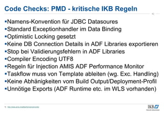 Code Checks: PMD - kritische IKB Regeln
Namens-Konvention für JDBC Datasoures
Standard Exceptionhandler im Data Binding
Optimistic Locking gesetzt
Keine DB Connection Details in ADF Libraries exportieren
Stop bei Validierungsfehlern in ADF Libraries
Compiler Encoding UTF8
Regeln für Injection AMIS ADF Performance Monitor
Taskflow muss von Template ableiten (wg. Exc. Handling)
Keine Abhänigkeiten vom Build Output/Deployment-Profil
Unnötige Exports (ADF Runtime etc. im WLS vorhanden)
1) http://www.amis.nl/adfperformancemonitor
42
 