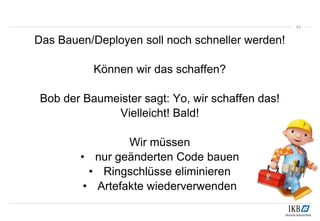 Das Bauen/Deployen soll noch schneller werden!
Können wir das schaffen?
Bob der Baumeister sagt: Yo, wir schaffen das!
Vielleicht! Bald!
Wir müssen
• nur geänderten Code bauen
• Ringschlüsse eliminieren
• Artefakte wiederverwenden
43
 