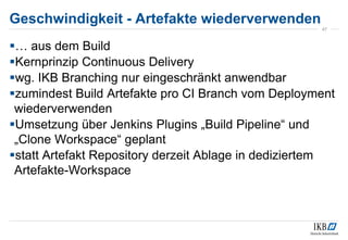 Geschwindigkeit - Artefakte wiederverwenden
47
… aus dem Build
Kernprinzip Continuous Delivery
wg. IKB Branching nur eingeschränkt anwendbar
zumindest Build Artefakte pro CI Branch vom Deployment
wiederverwenden
Umsetzung über Jenkins Plugins „Build Pipeline“ und
„Clone Workspace“ geplant
statt Artefakt Repository derzeit Ablage in dediziertem
Artefakte-Workspace
 
