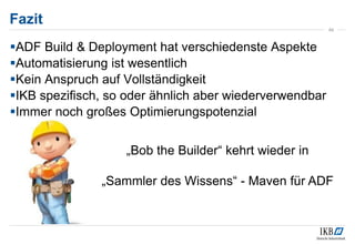 Fazit
49
ADF Build & Deployment hat verschiedenste Aspekte
Automatisierung ist wesentlich
Kein Anspruch auf Vollständigkeit
IKB spezifisch, so oder ähnlich aber wiederverwendbar
Immer noch großes Optimierungspotenzial
„Bob the Builder“ kehrt wieder in
„Sammler des Wissens“ - Maven für ADF
 