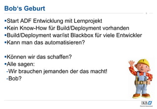 Bob‘s Geburt
Start ADF Entwicklung mit Lernprojekt
Kein Know-How für Build/Deployment vorhanden
Build/Deployment war/ist Blackbox für viele Entwickler
Kann man das automatisieren?
Können wir das schaffen?
Alle sagen:
-Wir brauchen jemanden der das macht!
-Bob?
5
 
