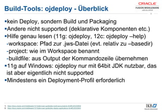 Build-Tools: ojdeploy - Überblick
kein Deploy, sondern Build und Packaging
Andere nicht supported (deklarative Komponenten etc.)
Hilfe genau lesen (11g: ojdeploy, 12c: ojdeploy –help)
-workspace: Pfad zur .jws-Datei (evt. relativ zu –basedir)
-project: wie im Workspace benannt
-buildfile: aus Output der Kommandozeile übernehmen
11g auf Windows: ojdeploy nur mit 64bit JDK nutzbar, das
ist aber eigentlich nicht supported
Mindestens ein Deployment-Profil erforderlich
1) https://docs.oracle.com/middleware/1213/jdev/user-guide/jdev-build-java-projects.htm#OJDUG5835
2) https://docs.oracle.com/middleware/1213/jdev/user-guide/jdev-deploy-applications.htm#OJDUG643
8
 