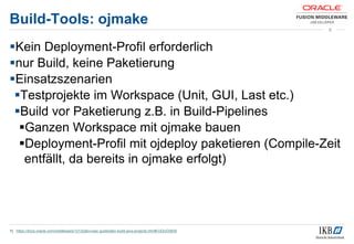 Build-Tools: ojmake
Kein Deployment-Profil erforderlich
nur Build, keine Paketierung
Einsatzszenarien
Testprojekte im Workspace (Unit, GUI, Last etc.)
Build vor Paketierung z.B. in Build-Pipelines
Ganzen Workspace mit ojmake bauen
Deployment-Profil mit ojdeploy paketieren (Compile-Zeit
entfällt, da bereits in ojmake erfolgt)
1) https://docs.oracle.com/middleware/1213/jdev/user-guide/jdev-build-java-projects.htm#OJDUG5835
9
 