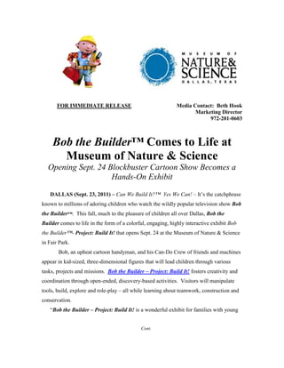 FOR IMMEDIATE RELEASE                                 Media Contact: Beth Hook
                                                                    Marketing Director
                                                                         972-201-0603



     Bob the Builder™ Comes to Life at
       Museum of Nature & Science
  Opening Sept. 24 Blockbuster Cartoon Show Becomes a
                    Hands-On Exhibit

   DALLAS (Sept. 23, 2011) – Can We Build It?™ Yes We Can! – It’s the catchphrase
known to millions of adoring children who watch the wildly popular television show Bob
the Builder™. This fall, much to the pleasure of children all over Dallas, Bob the
Builder comes to life in the form of a colorful, engaging, highly interactive exhibit Bob
the Builder™- Project: Build It! that opens Sept. 24 at the Museum of Nature & Science
in Fair Park.
       Bob, an upbeat cartoon handyman, and his Can-Do Crew of friends and machines
appear in kid-sized, three-dimensional figures that will lead children through various
tasks, projects and missions. Bob the Builder – Project: Build It! fosters creativity and
coordination through open-ended, discovery-based activities. Visitors will manipulate
tools, build, explore and role-play – all while learning about teamwork, construction and
conservation.
   “Bob the Builder – Project: Build It! is a wonderful exhibit for families with young


                                             Cont.
 