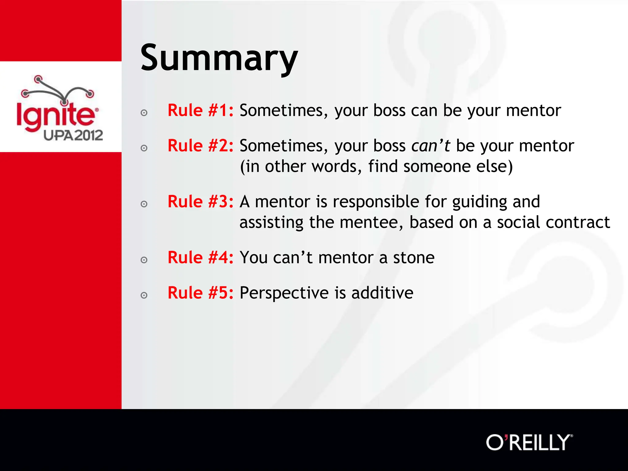 Summary
๏   Rule #1: Sometimes, your boss can be your mentor

๏   Rule #2: Sometimes, your boss can’t be your mentor
             (in other words, find someone else)

๏   Rule #3: A mentor is responsible for guiding and
             assisting the mentee, based on a social contract

๏   Rule #4: You can’t mentor a stone

๏   Rule #5: Perspective is additive
 