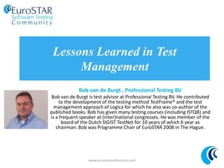 www.eurostarconferences.com
@esconfs
#esconfs
Lessons Learned in Test
Management
Bob van de Burgt , Professional Testing BV
Bob van de Burgt is test advisor at Professional Testing BV. He contributed
to the development of the testing method TestFrame® and the test
management approach of Logica for which he also was co-author of the
published books. Bob has given many testing courses (including ISTQB) and
is a frequent speaker at (inter)national congresses. He was member of the
board of the Dutch SIGIST TestNet for 10 years of which 6 year as
chairman. Bob was Programme Chair of EuroSTAR 2008 in The Hague.
www.eurostarconferences.com
 