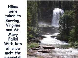 Hikes were taken to Barring, Virginia and St. Mary Falls!  With lots of snow melt the waterfalls were gushing! 