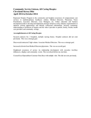 Community Service Liaison, All Caring Hospice
Cleveland/Akron, Ohio
April 2014 to October2014
Represent Hospice Program to the community and heighten awareness of compassionate care
services to multidisciplinary healthcare entities; Medical Directors, Physicians, Nurse
Practitioners, Executive Directors, Case Managers, etc. Utilize education and business
development skills to develop and implement strategic initiatives in key industry segmentations to
optimize referral opportunities and identify contractual relationships. Increase community
understanding of definition of hospice and the value it provides to patient, family, friends, health
care providers and community at large.
Accomplishments at All Caring Hospice
Secured contracts for; 3 hospitals, multiple nursing homes. Hospital contracts did not exist
previously. This was a strategic goal.
Discovered/contracted 2 high volume Associate Medical Directors. This was a strategic goal.
Increased referrals from Medical Directors/physicians. This was an overall goal.
Heightened awareness of service via relationship development with executive level/key
influencers, displays and community events. This was absent before my start date.
Created ExcelSpreadsheet Customer Data Base with multiple tabs. This did not exist previously.
 