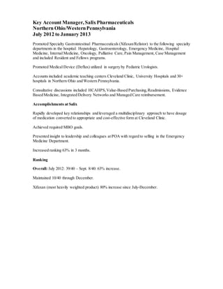Key Account Manager, SalixPharmaceuticals
Northern Ohio/WesternPennsylvania
July 2012 to January 2013
Promoted Specialty Gastrointestinal Pharmaceuticals (Xifaxan/Relistor) to the following specialty
departments in the hospital: Hepatology, Gastroenterology, Emergency Medicine, Hospital
Medicine, Internal Medicine, Oncology, Palliative Care, Pain Management, Case Management
and included Resident and Fellows programs.
Promoted Medical Device (Deflux) utilized in surgery by Pediatric Urologists.
Accounts included academic teaching centers Cleveland Clinic, University Hospitals and 30+
hospitals in Northern Ohio and Western Pennsylvania.
Consultative discussions included HCAHPS,Value-Based Purchasing,Readmissions, Evidence
Based Medicine, Integrated Delivery Networks and Managed Care reimbursement.
Accomplishments at Salix
Rapidly developed key relationships and leveraged a multidisciplinary approach to have dosage
of medication converted to appropriate and cost-effective form at Cleveland Clinic.
Achieved required MBO goals.
Presented insight to leadership and colleagues at POA with regard to selling in the Emergency
Medicine Department.
Increased ranking 63% in 3 months.
Ranking
Overall: July 2012: 39/40 – Sept. 8/40: 63% increase.
Maintained 10/40 through December.
Xifaxan (most heavily weighted product) 80% increase since July-December.
 