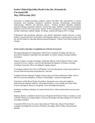 Senior ClinicalSpecialist, Roche Labs, Inc. (Genentech)
Cleveland, OH
May 1999 to June 2012
Functioned as hospital (including academic centers) and office sales representative in various
therapeutic areas including, emergency, anesthesia, oncology, rheumatology, pulmonology,
endocrinology, OBGYN, and infectious disease. Products included; Rocephin (antibiotic
parenteral therapy), Demadex (diuretic), Xenical (GI Lipase inhibitor), Tamiflu (neuraminidase
inhibitor), Kytril IV/PO (anti-emetic), Boniva IV/PO (osteoporosis), Xolair (Immunomodulator
anti-IgE monoclonal antibody biologic for allergic asthma) and Pegasys (HVC Testing).
Collaborated with purchasing, pharmacy and specific department medical directors to place
products in preferred status on formulary and therapeutic pathways, assisted infusion centers with
buy and bill model for injectable pharmaceuticals/biologicals. Utilized Total Office/Hospital Call
strategy.
Professional Leadership Accomplishments at Roche (Genentech)
Developed Managed Care Organization (MCO) Excel Analytical Trending Tool that was
presented to Regional Leadership Team and utilized as territory business tracking feedback
mechanism.
Chosen to initiate Learning Technology and Design Mission Critical Pinnacle Project,which
consisted of review, analysis, research and subsequent development of Distance Learning
Techniques Instruction Sheet and additional ongoing projects.
Co-designed analytical Excel Pre-CallPlanning Tool and subsequently trained representatives to
execute which increased focused productivity and sales.
Completed Division Manager Training Program and several Harvard Business Online Classes
that led to increased delegation of business responsibilities and growth opportunities.
Functioned as Field Based Trainer for products, therapeutic areas,sales and continuous
professional development initiatives that prepared trainees to successfully pass Home Office
Courses and improve fluency in navigating Career Development programs.
Facilitated weeklong workshops for contracted sales force, which transferred into increase sales
of product.
Initiated, planned, coordinated and lead team of Regional Field Based Trainers to produce a series
of WebEx-Distance Learning modules to increase knowledge and understanding of new data and
messaging of product.
Created the WICK Script Newsletter that reinforced “Think Like a Buyer-Words Matter”
campaign and heightened awareness of business messaging, clinical studies and operational
priorities.
 