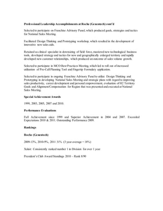 Professional Leadership Accomplishments at Roche (Genentech) cont’d
Selected to participate on Franchise Advisory Panel, which produced goals, strategies and tactics
for National Sales Meeting.
Facilitated Design Thinking and Prototyping workshop, which resulted in the development of
innovative new sales aids.
Retained as clinical specialist in downsizing of field force,mastered new technological business
tools, developed strategy and tactics for new and geographically enlarged territory and rapidly
developed new customer relationships, which produced an outcome of sales volume growth.
Selected to participate in MCO Best Practices Meeting, which led to roll out of increased
utilization of Pre-Call Planning Tool and Fingertip Formulary application.
Selected to participate in ongoing Franchise Advisory Panelto utilize Design Thinking and
Prototyping in developing National Sales Meeting and strategic plans with regard to improving
sales productivity, career development and personal empowerment, evaluation of H2 Territory
Goals and Alignment/Compensation for Region that was presented and executed at National
Sales Meeting.
Special Achievement Awards
1999, 2003, 2005, 2007 and 2010.
Performance Evaluations
Full Achievement since 1999 and Superior Achievement in 2004 and 2007. Exceeded
Expectations 2010 & 2011. Outstanding Performance 2009.
Rankings
Roche (Genentech)
2009-13%, 2010-9%, 2011 31% (3 year average = 18%)
Xolair: Consistently ranked number 1 in Division for over 1 year
President’s Club Award Standings 2010 – Rank 8/90
 