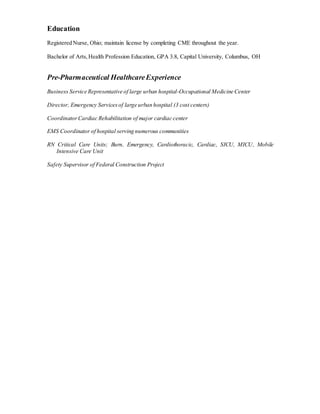 Education
Registered Nurse, Ohio; maintain license by completing CME throughout the year.
Bachelor of Arts,Health Profession Education, GPA 3.8, Capital University, Columbus, OH
Pre-Pharmaceutical HealthcareExperience
Business Service Representative of large urban hospital-Occupational Medicine Center
Director, Emergency Servicesof large urban hospital (3 cost centers)
CoordinatorCardiac Rehabilitation of major cardiac center
EMS Coordinator of hospital serving numerous communities
RN Critical Care Units; Burn, Emergency, Cardiothoracic, Cardiac, SICU, MICU, Mobile
Intensive Care Unit
Safety Supervisor of Federal Construction Project
 