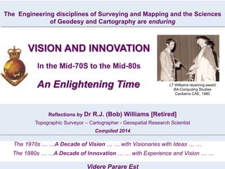 Videre Parare Est
The Engineering disciplines of Surveying and Mapping and the Sciences
of Geodesy and Cartography are enduring
LT Williams receiving award
BA Computing Studies
Canberra CAE, 1980
Reflections by Dr R.J. (Bob) Williams [Retired]
Topographic Surveyor – Cartographer - Geospatial Research Scientist
Compiled 2014
The 1970s … …A Decade of Vision … … with Visionaries with Ideas … …
The 1980s … …A Decade of Innovation … … with Experience and Vision … …
VISION AND INNOVATION
In the Mid-70S to the Mid-80s
An Enlightening Time
 