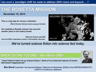 Can such a ‘paradigm shift’ be made to address 2025 vision and beyond … ?
THE ROSETTA MISSION
November 12, 2014
WELCOME	TO	A	COMET	
Photo:	ESA	
We've turned science fiction into science fact today.
	
This is a big step for human civilisation
ESA’s Director General Jean-Jacques Dordain
Our ambitious Rosetta mission has secured
another place in the history books
Warwick Holmes told ABC
from the ESA's operations centre in Darmstady, Germany.
BACK TO THE FUTURE – Ben Bova 1989
“I don't think of what I do as science fiction, I think of it as historical reports of events
that haven't happened yet”
Ben Bova# presented the Keynote Address “Welcome to Moonbase’ [2020] to the ASPRS/ACSM/AUTO-
CARTO 9 Conference, Baltimore
 