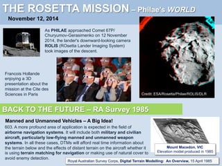 THE ROSETTA MISSION – Philae’s WORLD
November 12, 2014
As PHILAE approached Comet 67P/
Churyumov-Gerasimenko on 12 November
2014, the lander's downward-looking camera
ROLIS (ROsetta Lander Imaging System)
took images of the descent.
Francois Hollande
enjoying a 3D
presentation about the
mission at the Cite des
Sciences in Paris Credit: ESA/Rosetta/Philae/ROLIS/DLR
BACK TO THE FUTURE – RA Survey 1985
603. A more profound area of application is expected in the field of
airborne navigation systems. It will include both military and civilian
aircraft, particularly low-flying manned and unmanned weapon
systems. In all these cases, DTMs will afford real time information about
the terrain below and the effects of distant terrain on the aircraft whether it
is using terrain matching for navigation or making use of natural cover to
avoid enemy detection.
Royal Australian Survey Corps, Digital Terrain Modelling: An Overview, 15 April 1985
Mount Macedon, VIC
Elevation model produced in 1985
Manned and Unmanned Vehicles – A Big Idea!
 