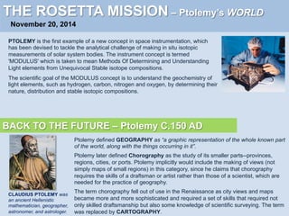 THE ROSETTA MISSION – Ptolemy’s WORLD
November 20, 2014
PTOLEMY is the first example of a new concept in space instrumentation, which
has been devised to tackle the analytical challenge of making in situ isotopic
measurements of solar system bodies. The instrument concept is termed
'MODULUS' which is taken to mean Methods Of Determining and Understanding
Light elements from Unequivocal Stable isotope compositions.
The scientific goal of the MODULUS concept is to understand the geochemistry of
light elements, such as hydrogen, carbon, nitrogen and oxygen, by determining their
nature, distribution and stable isotopic compositions.
BACK TO THE FUTURE – Ptolemy C.150 AD
CLAUDIUS PTOLEMY was
an ancient Hellenistic
mathematician, geographer,
astronomer, and astrologer.
Ptolemy defined GEOGRAPHY as “a graphic representation of the whole known part
of the world, along with the things occurring in it”.
Ptolemy later defined Chorography as the study of its smaller parts--provinces,
regions, cities, or ports. Ptolemy implicitly would include the making of views (not
simply maps of small regions) in this category, since he claims that chorography
requires the skills of a draftsman or artist rather than those of a scientist, which are
needed for the practice of geography.
The term chorography fell out of use in the Renaissance as city views and maps
became more and more sophisticated and required a set of skills that required not
only skilled draftsmanship but also some knowledge of scientific surveying. The term
was replaced by CARTOGRAPHY.
 
