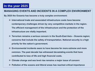 MANAGING EVENTS AND INCIDENTS IN A COMPLEX ENVIRONMENT
By 2025 the Oceania has become a truly complex environment:
v  International trade and associated infrastructure costs have become
contemporary challenges driven by very competitive markets in the region.
The efficient management of the infrastructure and the protection of the
infrastructure are vitally important.
v  Terrorism remains a serious concern in the South-East Asia – Oceania region;
concerns that include the safety of transportation. National security is a high
priority for the nation’s government.
v  Environmental incidents seem to have become far more extreme and more
common. The past decade has witnessed devastating events that have
contributed to loss of life and high financial costs.
v  Climate change and sea level rise remains a major issue of concern
v  Pollution of the oceans and littoral areas has reached critical importance
In the year 2025
 