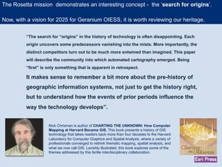 “The search for “origins” in the history of technology is often disappointing. Each
origin uncovers some predecessors vanishing into the mists. More importantly, the
distinct competitors turn out to be much more entwined than imagined. This paper
will describe the community into which automated cartography emerged. Being
“first” is only something that is apparent in retrospect.
It makes sense to remember a bit more about the pre-history of
geographic information systems, not just to get the history right,
but to understand how the events of prior periods influence the
way the technology develops”.
Nick Chrisman is author of CHARTING THE UNKNOWN: How Computer
Mapping at Harvard Became GIS. This book presents a history of GIS
technology that takes readers back more than four decades to the Harvard
Laboratory for Computer Graphics and Spatial Analysis, where a variety of
professionals converged to rethink thematic mapping, spatial analysis, and
what we now call GIS. Lavishly illustrated, this book explores some of the
themes addressed by this fertile interdisciplinary collaboration.
The Rosetta mission demonstrates an interesting concept - the ‘search for origins’.
Now, with a vision for 2025 for Geranium OIESS, it is worth reviewing our heritage.
 