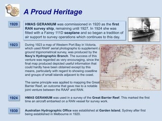 During 1923 a map of Western Port Bay in Victoria,
which used RAAF aerial photographs to supplement a
ground trigonometrical survey, was produced by the
Navy’s Hydrographic Branch. The success of this
venture was regarded as very encouraging, since the
final map produced depicted useful information that
could hardly have been obtained except by this
means, particularly with regard to showing coastline
and groups of small islands adjacent to the coast.
The same principle was applied to mapping the Great
Barrier Reef, an outcome that gave rise to a notable
joint venture between the RAAF and RAN.
1920 HMAS GERANIUM was commissioned in 1920 as the first
RAN survey ship, remaining until 1927. In 1924 she was
fitted with a Fairey 111D seaplane and so began a tradition of
air support to survey operations which continues to this day.
A Proud Heritage
1930 Australian Hydrographic Office was established at Garden Island, Sydney after first
being established in Melbourne in 1920.
1923
1924 HMAS GERANIUM was used in a survey of the Great Barrier Reef. This marked the first
time an aircraft embarked on a RAN vessel for survey work.
 