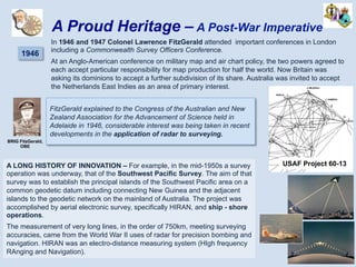 1946
In 1946 and 1947 Colonel Lawrence FitzGerald attended important conferences in London
including a Commonwealth Survey Officers Conference.
At an Anglo-American conference on military map and air chart policy, the two powers agreed to
each accept particular responsibility for map production for half the world. Now Britain was
asking its dominions to accept a further subdivision of its share. Australia was invited to accept
the Netherlands East Indies as an area of primary interest.
A Proud Heritage – A Post-War Imperative
A LONG HISTORY OF INNOVATION – For example, in the mid-1950s a survey
operation was underway, that of the Southwest Pacific Survey. The aim of that
survey was to establish the principal islands of the Southwest Pacific area on a
common geodetic datum including connecting New Guinea and the adjacent
islands to the geodetic network on the mainland of Australia. The project was
accomplished by aerial electronic survey, specifically HIRAN, and ship - shore
operations.
The measurement of very long lines, in the order of 750km, meeting surveying
accuracies, came from the World War II uses of radar for precision bombing and
navigation. HIRAN was an electro-distance measuring system (HIgh frequency
RAnging and Navigation).
BRIG FitzGerald,
OBE
FitzGerald explained to the Congress of the Australian and New
Zealand Association for the Advancement of Science held in
Adelaide in 1946, considerable interest was being taken in recent
developments in the application of radar to surveying.
USAF Project 60-13
 