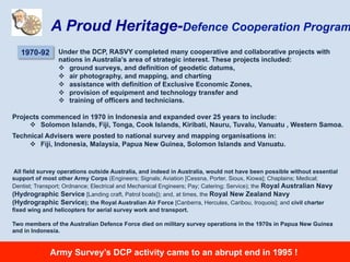 Under the DCP, RASVY completed many cooperative and collaborative projects with
nations in Australia’s area of strategic interest. These projects included:
v  ground surveys, and definition of geodetic datums,
v  air photography, and mapping, and charting
v  assistance with definition of Exclusive Economic Zones,
v  provision of equipment and technology transfer and
v  training of officers and technicians.
1970-92
A Proud Heritage-Defence Cooperation Program
Projects commenced in 1970 in Indonesia and expanded over 25 years to include:
v  Solomon Islands, Fiji, Tonga, Cook Islands, Kiribati, Nauru, Tuvalu, Vanuatu , Western Samoa.
Technical Advisers were posted to national survey and mapping organisations in:
v  Fiji, Indonesia, Malaysia, Papua New Guinea, Solomon Islands and Vanuatu.
All field survey operations outside Australia, and indeed in Australia, would not have been possible without essential
support of most other Army Corps (Engineers; Signals; Aviation [Cessna, Porter, Sioux, Kiowa]; Chaplains; Medical;
Dentist; Transport; Ordnance; Electrical and Mechanical Engineers; Pay; Catering; Service); the Royal Australian Navy
(Hydrographic Service [Landing craft, Patrol boats]); and, at times, the Royal New Zealand Navy
(Hydrographic Service); the Royal Australian Air Force [Canberra, Hercules, Caribou, Iroquois]; and civil charter
fixed wing and helicopters for aerial survey work and transport.
Two members of the Australian Defence Force died on military survey operations in the 1970s in Papua New Guinea
and in Indonesia.
Army Survey’s DCP activity came to an abrupt end in 1995 !
 