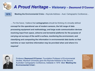 … For the future, I believe that cartographers should be thinking of a broadly defined
concept for the operational use of modern sensors, the full range of data
processing equipment and methodology, and large scale communication devices
receiving input from space, airborne and terrestrial platforms for the purpose of
carrying out surveys of the earth’s surface, monitoring the environment, and
classifying and compacting the information in environmental data banks so that
real-time or near real-time information may be provided when and where it is
required”.
Professor Desmond O’Connor, Foundation Professor of Environmental
Studies, Murdoch University gave the Keynote Address to the Second
Australian Cartographic Conference, Adelaide in 1976 titled ‘Meeting the
Environmental Crisis’.
A Proud Heritage – Visionary – Desmond O’Connor
1976 Meeting the Environmental Crisis – Keynote Address – Aust. Cartographic Conference…
 