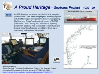 In1989 Seatrans became a partner in the Norwegian
project called "The Seatrans project" working together
with the Norwegian Hydrographic Service, Kongsberg
Maritime and C-MAP on the development of ECDIS
(Electronic Chart Display and Information System).
Since then Seatrans has considered vector charts and
the anti-grounding features provided by them as a
mandatory tool onboard all vessels.
12 minutes
A Proud Heritage – Seatrans Project – 1989 - 90
1989
Additional reading:
Robert Sandvik, “Updating The Electronic Chart — The Seatrans Project”,
International Hydrographic Review, Monaco, LXVII(2), July 1990
https://journals.lib.unb.ca/index.php/ihr/article/download/23302/27077
 