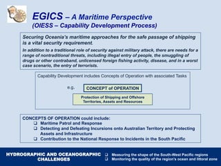 Capability Development includes Concepts of Operation with associated Tasks
e.g.
CONCEPTS OF OPERATION could include:
q  Maritime Patrol and Response
q  Detecting and Defeating Incursions onto Australian Territory and Protecting
Assets and Infrastructure
q  Contribution to the National Response to Incidents in the South Pacific
Securing Oceania’s maritime approaches for the safe passage of shipping
is a vital security requirement.
In addition to a traditional role of security against military attack, there are needs for a
range of nontraditional threats, including illegal entry of people, the smuggling of
drugs or other contraband, unlicensed foreign fishing activity, disease, and in a worst
case scenario, the entry of terrorists.
CONCEPT of OPERATION
Protection of Shipping and Offshore
Territories, Assets and Resources
EGICS – A Maritime Perspective
(OIESS – Capability Development Process)
HYDROGRAPHIC AND OCEANOGRAPHIC
CHALLENGES
q  Measuring the shape of the South-West Pacific regions
q  Monitoring the quality of the region’s ocean and littoral zone
 