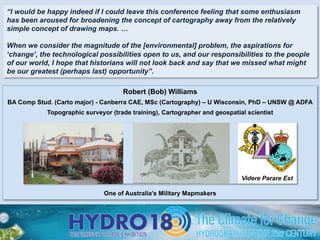 Robert (Bob) Williams
BA Comp Stud. (Carto major) - Canberra CAE, MSc (Cartography) – U Wisconsin, PhD – UNSW @ ADFA
Topographic surveyor (trade training), Cartographer and geospatial scientist
One of Australia’s Military Mapmakers
Videre Parare Est
“I would be happy indeed if I could leave this conference feeling that some enthusiasm
has been aroused for broadening the concept of cartography away from the relatively
simple concept of drawing maps. …
When we consider the magnitude of the [environmental] problem, the aspirations for
‘change’, the technological possibilities open to us, and our responsibilities to the people
of our world, I hope that historians will not look back and say that we missed what might
be our greatest (perhaps last) opportunity”.
 