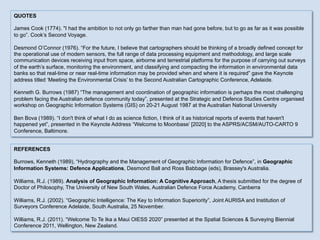 REFERENCES
Burrows, Kenneth (1989), “Hydrography and the Management of Geographic Information for Defence”, in Geographic
Information Systems: Defence Applications, Desmond Ball and Ross Babbage (eds), Brassey's Australia.
Williams, R.J. (1989). Analysis of Geographic Information: A Cognitive Approach, A thesis submitted for the degree of
Doctor of Philosophy, The University of New South Wales, Australian Defence Force Academy, Canberra
Williams, R.J. (2002). “Geographic Intelligence: The Key to Information Superiority”, Joint AURISA and Institution of
Surveyors Conference Adelaide, South Australia, 25 November.
Williams, R.J. (2011). “Welcome To Te Ika a Maui OIESS 2020” presented at the Spatial Sciences & Surveying Biennial
Conference 2011, Wellington, New Zealand.
QUOTES
James Cook (1774). "I had the ambition to not only go farther than man had gone before, but to go as far as it was possible
to go”. Cook’s Second Voyage.
Desmond O’Connor (1976). “For the future, I believe that cartographers should be thinking of a broadly defined concept for
the operational use of modern sensors, the full range of data processing equipment and methodology, and large scale
communication devices receiving input from space, airborne and terrestrial platforms for the purpose of carrying out surveys
of the earth’s surface, monitoring the environment, and classifying and compacting the information in environmental data
banks so that real-time or near real-time information may be provided when and where it is required” gave the Keynote
address titled ‘Meeting the Environmental Crisis’ to the Second Australian Cartographic Conference, Adelaide.
Kenneth G. Burrows (1987) “The management and coordination of geographic information is perhaps the most challenging
problem facing the Australian defence community today”, presented at the Strategic and Defence Studies Centre organised
workshop on Geographic Information Systems (GIS) on 20-21 August 1987 at the Australian National University
Ben Bova (1989). “I don't think of what I do as science fiction, I think of it as historical reports of events that haven't
happened yet”, presented in the Keynote Address “Welcome to Moonbase’ [2020] to the ASPRS/ACSM/AUTO-CARTO 9
Conference, Baltimore.
 