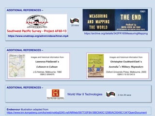 ADDITIONAL REFERENCES –
ADDITIONAL REFERENCES –
ADDITIONAL REFERENCES –
Images and historical information from
Christopher Coulthard-Clark’s
Australia’s Military Mapmakers
Oxford University Press, Melbourne, 2000
ISBN 0 19 551343 6
Images and historical information from
Lawrence FitzGerald’s
Lebanon to Labuan
J.G.Holmes, Melbourne, 1980
ISBN 0 9594979
2 min 20 secs
https://www.xnatmap.org/adnm/videos/hiran.mp4
https://archive.org/details/342FR165MeasuringMapping
25 mins
World War II Technologies
1961
Endeavour illustration adapted from
https://www.km.kongsberg.com/ks/web/nokbg0240.nsf/AllWeb/597733F8A1B8C640C12580AC0049C134?OpenDocument
 