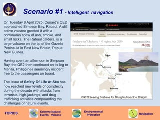 Navigation
TOPICS
Environmental
Protection
Q912E leaving Brisbane for 16 nights from 3 to 19 April
Scenario #1 - Intelligent navigation
On Tuesday 8 April 2025, Cunard’s QE2
approached Simpson Bay, Rabaul. A still
active volcano greeted it with a
continuous spew of ash, smoke, and
small rocks. The Rabaul caldera, is a
large volcano on the tip of the Gazelle
Peninsula in East New Britain, Papua
New Guinea.
Having spent an afternoon in Simpson
Bay, the QE2 then continued on its leg to
Manila, Philippines seemingly incident
free to the passengers on board.
The issue of Safety Of Life At Sea has
now reached new levels of complexity
during the decade with attacks from
terrorists, high-jackings, and drug
trafficking activities compounding the
challenges of natural events.
Extreme Natural
Events - Volcano
 