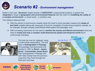 Scenario #2 - Environment management
Earlier in the year, ‘Geranium’ trialed another of AEPCOTAT’s experimental systems; a system that
integrated a range of geographic and environmental features with the vision of ‘modelling the reality of
a complex environment’- a virtual world – a maritime view.
The initiative observed that:
v  With the advent of autonomous vessels came the need to more precisely measure the shape of
the Earth suitable (along with measures of trust) for navigation of autonomous logistics vessels, as
for example, through complex Great Barrier Reef waters and passages; and
v  With increasing awareness for the need to monitor the marine and littoral environment came the
need to model and map a complex multi-dimensional spatial and temporal world that is
continuously changing.
The trial can now be ‘replayed’ using
a multi-media presentation. The trial
area is Hydrographer’s Passage.
This passage was discovered and
charted in 1981 by Bond – James
Bond – Commander James Bond.
The Hydrographer’s Passage was
250 miles shorter than the previous
route from Hay Point through the
Reef and onto Asia.
Navigation
TOPICS
Climate
Change
Hydrography
Oceanography
Meteorology
Maschke Shoal
 