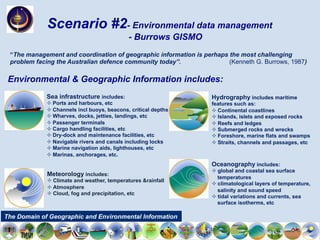 Oceanography includes:
² global and coastal sea surface
temperatures
² climatological layers of temperature,
salinity and sound speed
² tidal variations and currents, sea
surface isotherms, etc
Hydrography includes maritime
features such as:
² Continental coastlines
² Islands, islets and exposed rocks
² Reefs and ledges
² Submerged rocks and wrecks
² Foreshore, marine flats and swamps
² Straits, channels and passages, etc
Meteorology includes:
² Climate and weather, temperatures &rainfall
² Atmosphere
² Cloud, fog and precipitation, etc
Sea infrastructure includes:
² Ports and harbours, etc
² Channels incl buoys, beacons, critical depths
² Wharves, docks, jetties, landings, etc
² Passenger terminals
² Cargo handling facilities, etc
² Dry-dock and maintenance facilities, etc
² Navigable rivers and canals including locks
² Marine navigation aids, lighthouses, etc
² Marinas, anchorages, etc.
Environmental & Geographic Information includes:
Scenario #2- Environmental data management
- Burrows GISMO
“The management and coordination of geographic information is perhaps the most challenging
problem facing the Australian defence community today”. (Kenneth G. Burrows, 1987)
The Domain of Geographic and Environmental Information
 