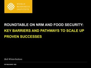 Bob Winterbottom
ESTABLISHED 1982
ROUNDTABLE ON NRM AND FOOD SECURITY:
KEY BARRIERS AND PATHWAYS TO SCALE UP
PROVEN SUCCESSES
 
