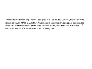 Obras de Wolfenson importantes coleções como as do Itaú Cultural, Museu de Arte
Brasileira- FAAP, MASP E MAM-SP. Atualmente o fotógrafo trabalha para publicações
nacionais e internacionais, alternando-se entre a arte, o editorial e a publicidade. É
editor da Revista S/N e ministra cursos de fotografia.
 